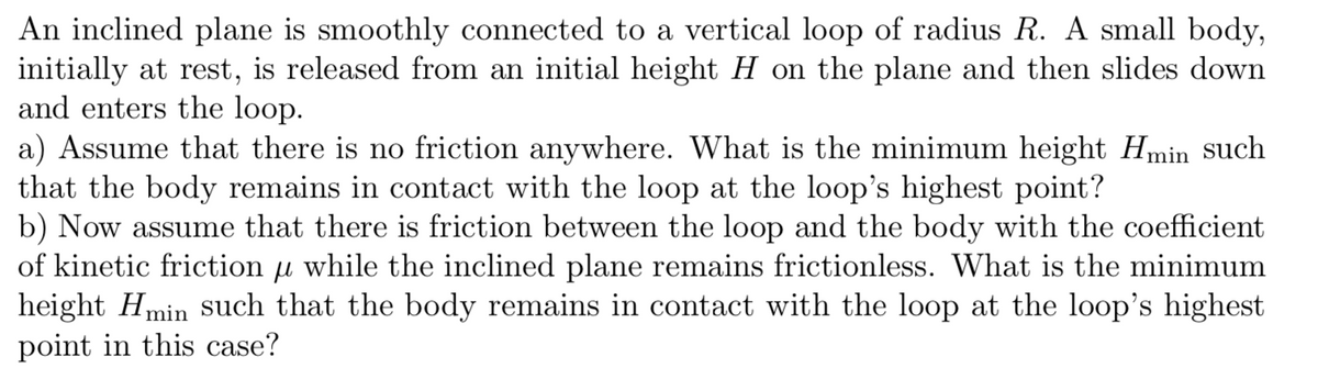 An inclined plane is smoothly connected to a vertical loop of radius R. A small body,
initially at rest, is released from an initial height H on the plane and then slides down
and enters the loop.
a) Assume that there is no friction anywhere. What is the minimum height Hmin such
that the body remains in contact with the loop at the loop's highest point?
b) Now assume that there is friction between the loop and the body with the coefficient
of kinetic friction
while the inclined plane remains frictionless. What is the minimum
height Hmin such that the body remains in contact with the loop at the loop's highest
point in this case?
