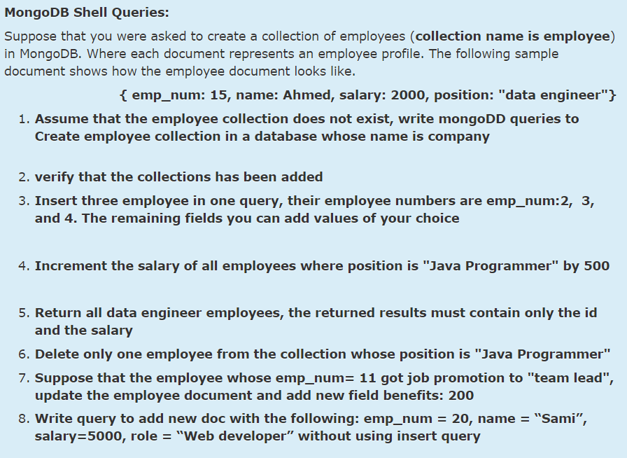 MongoDB Shell Queries:
Suppose that you were asked to create a collection of employees (collection name is employee)
in MongoDB. Where each document represents an employee profile. The following sample
document shows how the employee document looks like.
{ emp_num: 15, name: Ahmed, salary: 2000, position: "data engineer"}
1. Assume that the employee collection does not exist, write mongoDD queries to
Create employee collection in a database whose name is company
2. verify that the collections has been added
3. Insert three employee in one query, their employee numbers are emp_num:2, 3,
and 4. The remaining fields you can add values of your choice
4. Increment the salary of all employees where position is "Java Programmer" by 500
5. Return all data engineer employees, the returned results must contain only the id
and the salary
6. Delete only one employee from the collection whose position is "Java Programmer"
7. Suppose that the employee whose emp_num= 11 got job promotion to "team lead",
update the employee document and add new field benefits: 200
8. Write query to add new doc with the following: emp_num = 20, name = "Sami",
salary=5000, role = "Web developer" without using insert query
