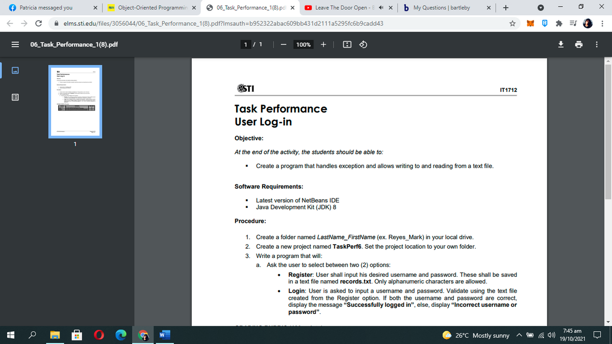 f Patricia messaged you
STI Object-Oriented Programmin x
O 06_Task_Performance_1(8).pc x
O Leave The Door Open -
b My Questions | bartleby
A elms.sti.edu/files/3056044/06_Task_Performance_1(8).pdf?Imsauth=b952322abac609bb431d2111a5295fc6b9cadd43
* ES
06_Task_Performance_1(8).pdf
1 / 1
100%
+
STI
IT1712
围
Task Performance
User Log-in
Objective:
At the end of the activity, the students should be able to:
Create a program that handles exception and allows writing to and reading from a text file.
Software Requirements:
Latest version of NetBeans IDE
Java Development Kit (JDK) 8
Procedure:
1.
Create a folder named LastName_FirstName (ex. Reyes_Mark) in your local drive.
2.
Create a new project named TaskPerf6. Set the project location to your own folder.
3. Write a program that will:
a. Ask the user to select between two (2) options:
Register: User shall input his desired username and password. These shall be saved
in a text file named records.txt. Only alphanumeric characters are allowed.
Login: User is asked to input a username and password. Validate using the text file
created from the Register option. If both the username and password are correct,
display the message "Successfully logged in", else, display "Incorrect username or
password".
7:45 am
26°C Mostly sunny
19/10/2021
