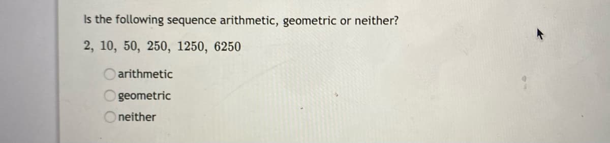 Is the following sequence arithmetic, geometric or neither?
2, 10, 50, 250, 1250, 6250
arithmetic
geometric
Oneither
