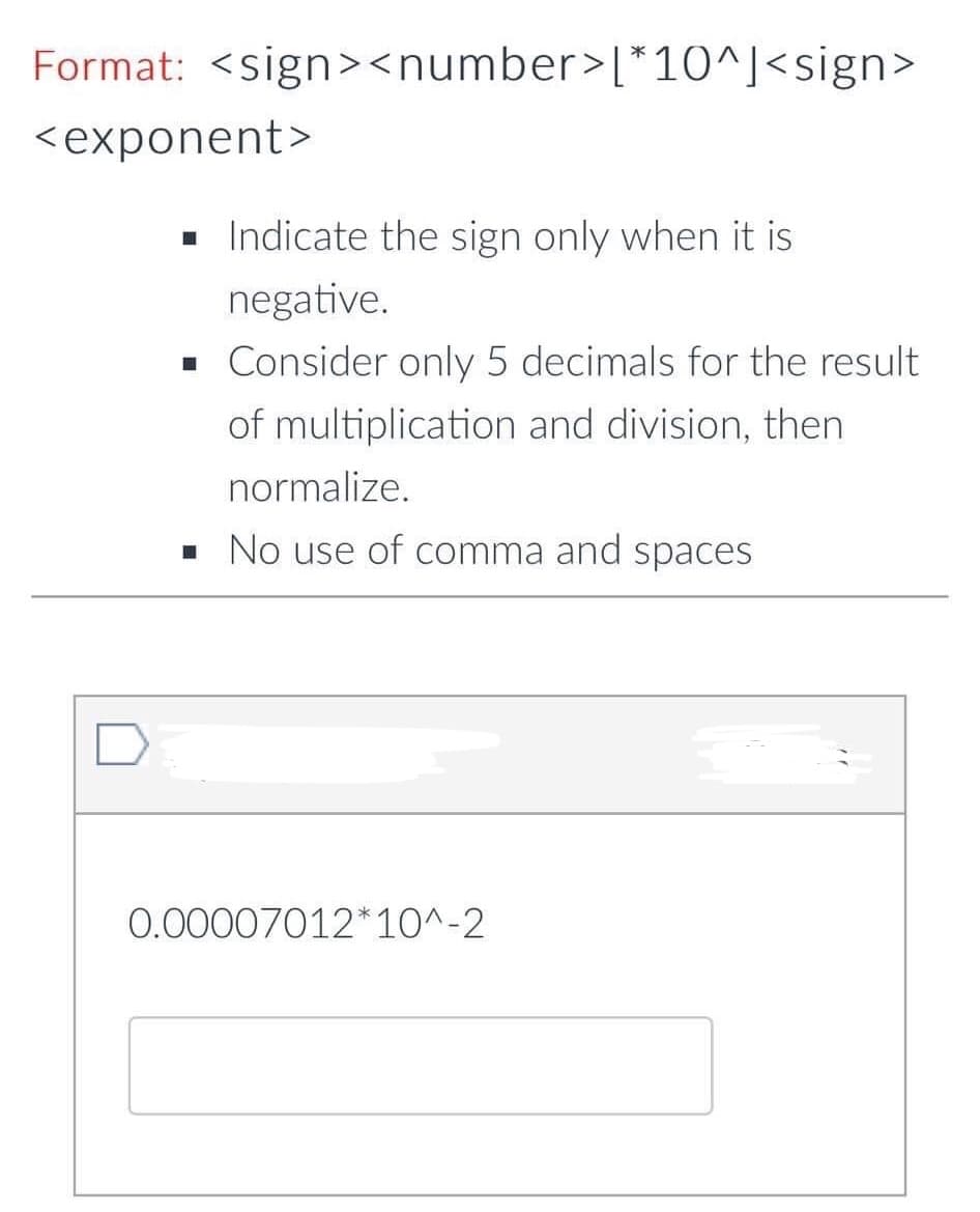 Format: <sign><number>[*10^]<sign>
<exponent>
. Indicate the sign only when it is
negative.
• Consider only 5 decimals for the result
of multiplication and division, then
normalize.
• No use of comma and spaces
0.00007012*10^-2
