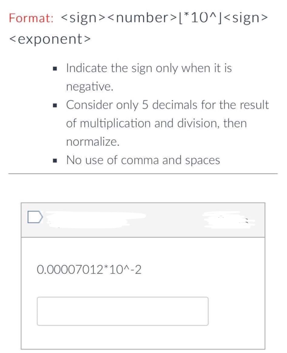 Format: <sign><number>[*10^]<sign>
<exponent>
• Indicate the sign only when it is
negative.
• Consider only 5 decimals for the result
of multiplication and division, then
normalize.
· No use of comma and spaces
D
0.00007012*10^-2
