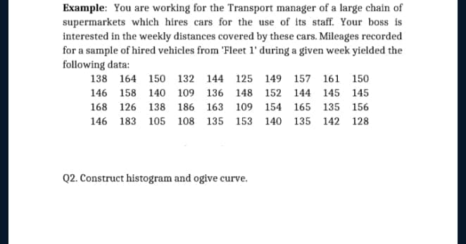Example: You are working for the Transport manager of a large chain of
supermarkets whích hires cars for the use of its staff. Your boss is
interested in the weekly distances covered by these cars. Mileages recorded
for a sample of hired vehicles from 'Fleet l' during a given week yielded the
following data:
138 164 150 132 144 125 149 157 161 150
146 158 140 109 136 148 152 144 145 145
168 126 138 186 163 109 154 165 135 156
146 183 105 108 135 153 140 135 142 128
Q2. Construct histogram and ogive curve.

