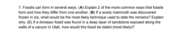 7. Fossils can form in several ways. (A) Explain 2 of the more common ways that fossils
form and how they differ from one another. (B) If a wooly mammoth was discovered
frozen in ice, what would be the most likely technique used to date the remains? Explain
why. (C) If a dinosaur fossil was found in a deep layer of sandstone exposed along the
walls of a canyon in Utah, how would this fossil be dated (most likely)?