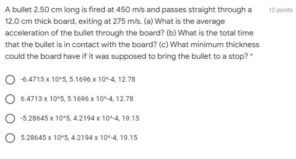 A bullet 2.50 cm long is fired at 450 m/s and passes straight through a
12.0 cm thick board, exiting at 275 m/s. (a) What is the average
acceleration of the bullet through the board? (b) What is the total time
that the bullet is in contact with the board? (c) What minimum thickness
could the board have if it was supposed to bring the bullet to a stop? *
-6.4713 x 10^5, 5.1696 x 10^-4, 12.78
O 6.4713 x 10^5, 5.1696 x 10^-4, 12.78
O -5.28645 x 10^5, 4.2194 x 10^-4, 19.15
O 5.28645 x 10^5, 4.2194 x 10^-4, 19.15
10 points