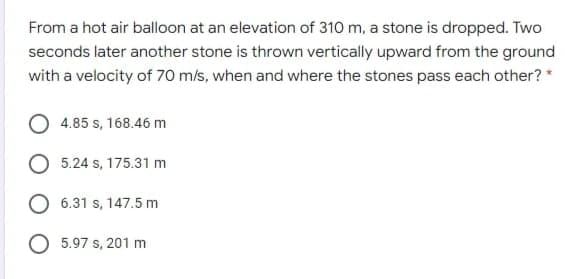 From a hot air balloon at an elevation of 310 m, a stone is dropped. Two
seconds later another stone is thrown vertically upward from the ground
with a velocity of 70 m/s, when and where the stones pass each other? *
4.85 s, 168.46 m
5.24 s, 175.31 m
6.31 s, 147.5 m
O 5.97 s, 201 m