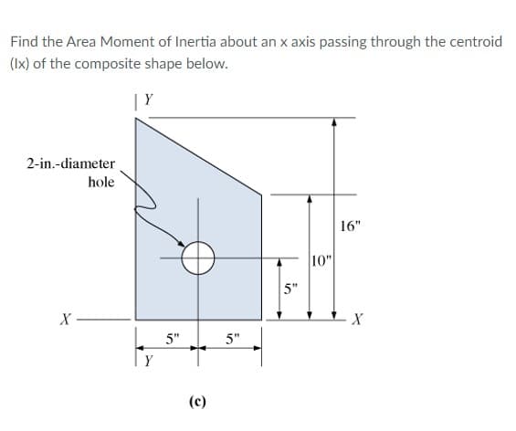 Find the Area Moment of Inertia about an x axis passing through the centroid
(Ix) of the composite shape below.
| Y
2-in.-diameter
hole
16"
10"
5"
X
5"
5"
Y
(c)
