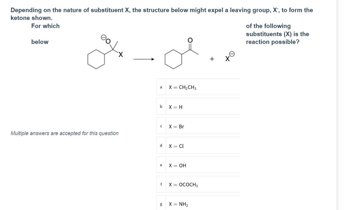 Depending on the nature of substituent X, the structure below might expel a leaving group, X', to form the
ketone shown.
For which
of the following
substituents (X) is the
reaction possible?
below
+
a x = CH2CH3
b
X = H
X = Br
Multiple answers are accepted for this question
d X = Cl
e
X = OH
X = OCOCH3
g X= NH2
