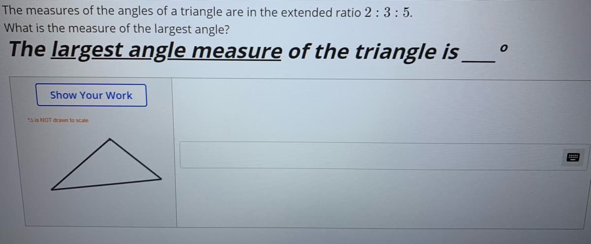The measures of the angles of a triangle are in the extended ratio 2 : 3: 5.
What is the measure of the largest angle?
The largest angle measure of the triangle is
Show Your Work
*A is NOT drawn to scale
