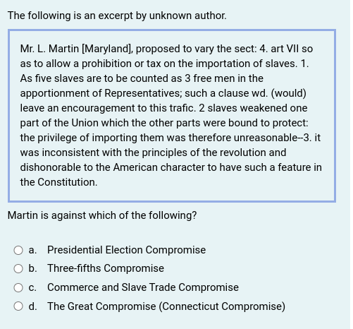The following is an excerpt by unknown author.
Mr. L. Martin [Maryland), proposed to vary the sect: 4. art VII so
as to allow a prohibition or tax on the importation of slaves. 1.
As five slaves are to be counted as 3 free men in the
apportionment of Representatives; such a clause wd. (would)
leave an encouragement to this trafic. 2 slaves weakened one
part of the Union which the other parts were bound to protect:
the privilege of importing them was therefore unreasonable-3. it
was inconsistent with the principles of the revolution and
dishonorable to the American character to have such a feature in
the Constitution.
Martin is against which of the following?
a. Presidential Election Compromise
O b. Three-fifths Compromise
O c. Commerce and Slave Trade Compromise
O d. The Great Compromise (Connecticut Compromise)

