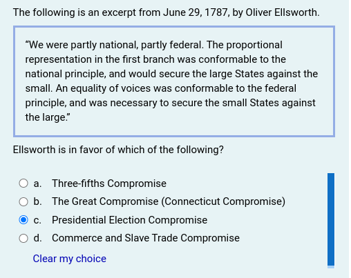 The following is an excerpt from June 29, 1787, by Oliver Ellsworth.
"We were partly national, partly federal. The proportional
representation in the first branch was conformable to the
national principle, and would secure the large States against the
small. An equality of voices was conformable to the federal
principle, and was necessary to secure the small States against
the large."
Ellsworth is in favor of which of the following?
a. Three-fifths Compromise
O b. The Great Compromise (Connecticut Compromise)
O c. Presidential Election Compromise
d. Commerce and Slave Trade Compromise
Clear my choice
