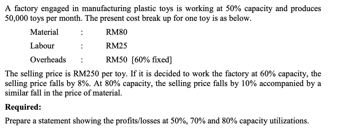 A factory engaged in manufacturing plastic toys is working at 50% capacity and produces
50,000 toys per month. The present cost break up for one toy is as below.
Material
:
RM80
Labour
RM25
Overheads
RM50 [60% fixed]
:
The selling price is RM250 per toy. If it is decided to work the factory at 60% capacity, the
selling price falls by 8%. At 80% capacity, the selling price falls by 10% accompanied by a
similar fall in the price of material.
Required:
Prepare a statement showing the profits/losses at 50%, 70% and 80% capacity utilizations.
