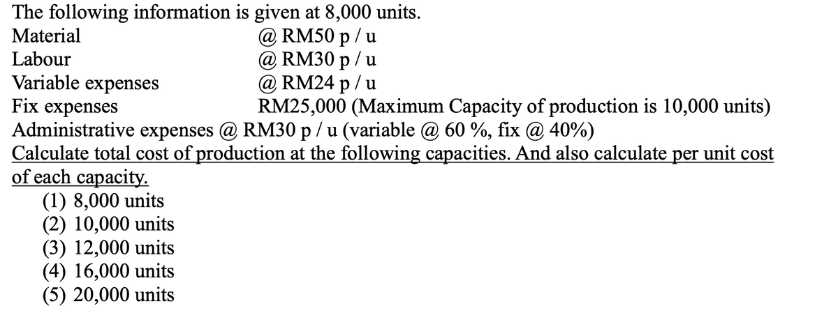 The following information is given at 8,000 units.
Material
@ RM50 p / u
@ RM30 р / u
@ RM24 p / u
RM25,000 (Maximum Capacity of production is 10,000 units)
Labour
Variable expenses
Fix expenses
Administrative expenses @ RM30 p / u (variable @ 60 %, fix @ 40%)
Calculate total cost of production at the following capacities. And also calculate per unit cost
of each capacity.
(1) 8,000 units
(2) 10,000 units
(3) 12,000 units
(4) 16,000 units
(5) 20,000 units
