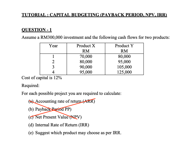 TUTORIAL : CAPITAL BUDGETING (PAYBACK PERIOD, NPV, IRR)
QUESTION - 1
Assume a RM300,000 investment and the following cash flows for two products:
Year
Product X
Product Y
RM
80,000
95,000
105,000
125,000
RM
70,000
80,000
90,000
1
3
4
95,000
Cost of capital is 12%
Required:
For each possible project you are required to calculate:
(a) Accounting rate of return (ARR)
(b) Payback Period PP)
(c) Net Present Value (NPV)
(d) Internal Rate of Return (IRR)
(e) Suggest which product may choose as per IRR.
