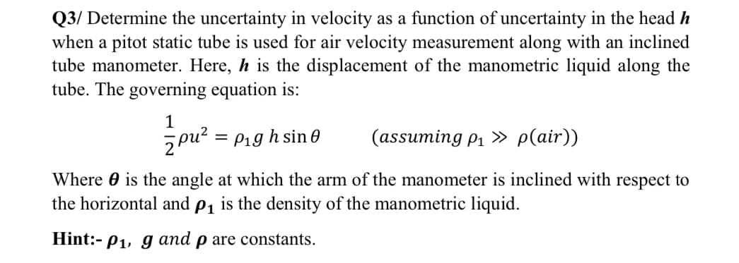 Q3/ Determine the uncertainty in velocity as a function of uncertainty in the head h
when a pitot static tube is used for air velocity measurement along with an inclined
tube manometer. Here, h is the displacement of the manometric liquid along the
tube. The governing equation is:
1
= P19 h sin 0
(assuming pi » p(air))
Where 0 is the angle at which the arm of the manometer is inclined with respect to
the horizontal and p, is the density of the manometric liquid.
Hint:- P1, g and p are constants.
