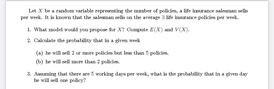 Let X be a random variable representing the number of policies, a life insurance salesman sells
per week. It is known that the salesman sells on the average 3 life insurance policies per week.
1. What model would you propose for X? Compute E (X) and V(X).
2. Calculate the probability that in a given week
(a) he will sell 2 or more policies but less than 5 policies.
(b) he will sell more than 2 policies.
3. Assuming that there are 5 working days per week, what is the probability that in a given day
he will sell one policy?
