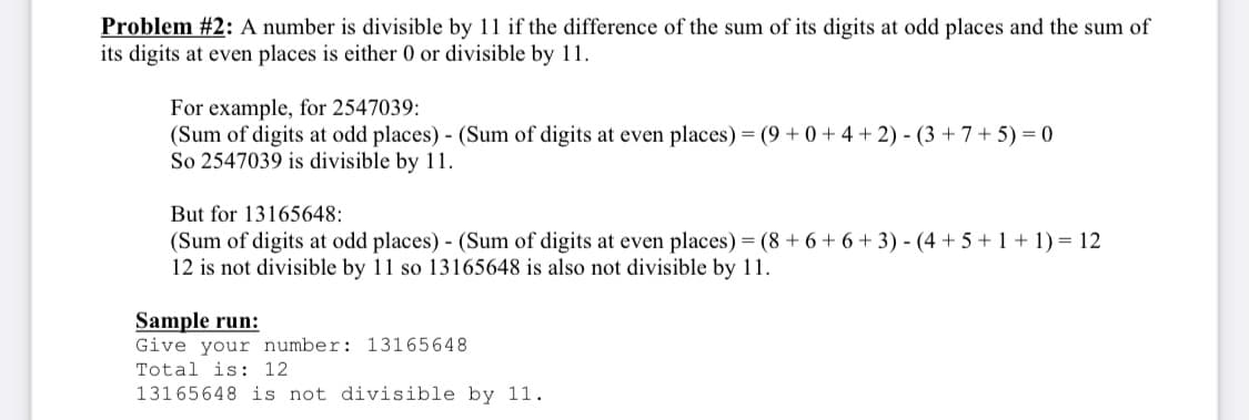 Problem #2: A number is divisible by 11 if the difference of the sum of its digits at odd places and the sum of
its digits at even places is either 0 or divisible by 11.
For example, for 2547039:
(Sum of digits at odd places) - (Sum of digits at even places) = (9 + 0 + 4 + 2) - (3 + 7+ 5) = 0
So 2547039 is divisible by 11.
But for 13165648:
(Sum of digits at odd places) - (Sum of digits at even places) = (8 + 6 + 6 + 3) - (4 + 5 + 1 + 1) = 12
12 is not divisible by 11 so 13165648 is also not divisible by 11.
Sample run:
Give your number: 13165648
Total is: 12
13165648 is not divisible by 11.
