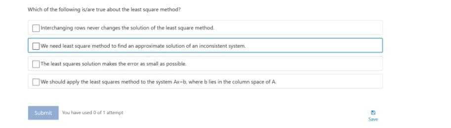 Which of the following is/are true about the least square method?
]Interchanging rows never changes the solution of the least square method.
]We need least square method to find an approximate solution of an inconsistent system.
]The least squares solution makes the error as small as possible.
OWe should apply the least squares method to the system Ax=b, where b lies in the column space of A.
Submit You have used 0 of 1 attempt
Save

