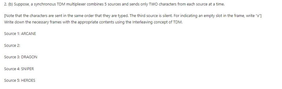 2. (b) Suppose, a synchronous TDM multiplexer combines 5 sources and sends only TWO characters from each source at a time.
[Note that the characters are sent in the same order that they are typed. The third source is silent. For indicating an empty slot in the frame, write "x"]
Write down the necessary frames with the appropriate contents using the Interleaving concept of TDM.
Source 1: ARCANE
Source 2:
Source 3: DRAGON
Source 4: SNIPER
Source 5: HEROES
