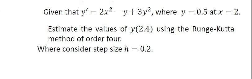 Given that y' = 2x2 – y + 3y², where y = 0.5 at x = 2.
%3D
Estimate the values of y(2.4) using the Runge-Kutta
method of order four.
Where consider step size h = 0.2.
