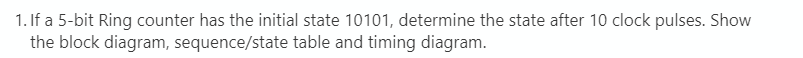 1. If a 5-bit Ring counter has the initial state 10101, determine the state after 10 clock pulses. Show
the block diagram, sequence/state table and timing diagram.
