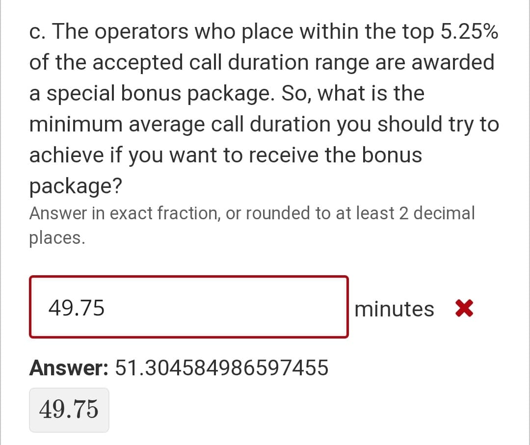 c. The operators who place within the top 5.25%
of the accepted call duration range are awarded
a special bonus package. So, what is the
minimum average call duration you should try to
achieve if you want to receive the bonus
package?
Answer in exact fraction, or rounded to at least 2 decimal
places.
49.75
minutes X
Answer: 51.304584986597455
49.75
