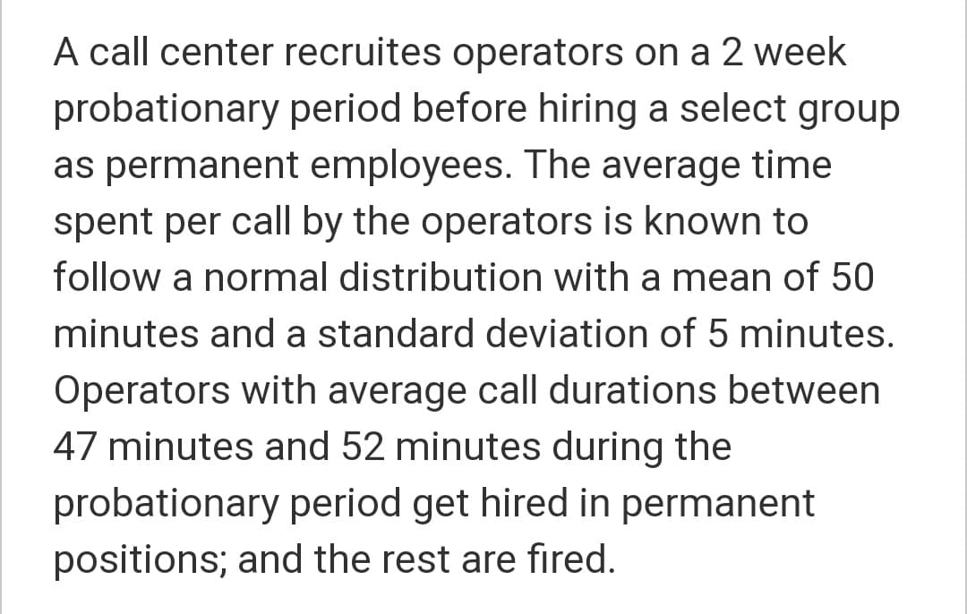 A call center recruites operators on a 2 week
probationary period before hiring a select group
as permanent employees. The average time
spent per call by the operators is known to
follow a normal distribution with a mean of 50
minutes and a standard deviation of 5 minutes.
Operators with average call durations between
47 minutes and 52 minutes during the
probationary period get hired in permanent
positions; and the rest are fired.
