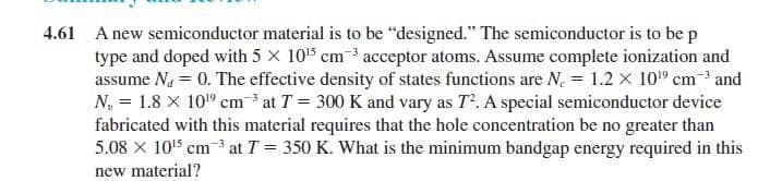 4.61 A new semiconductor material is to be "designed." The semiconductor is to be p
type and doped with 5 x 105 cm3 acceptor atoms. Assume complete ionization and
assume Na = 0. The effective density of states functions are N. = 1.2 x 10" cm-* and
N, = 1.8 x 10" cm at T = 300 K and vary as T. A special semiconductor device
fabricated with this material requires that the hole concentration be no greater than
5.08 X 10'5 cm 3 at T = 350 K. What is the minimum bandgap energy required in this
new material?
