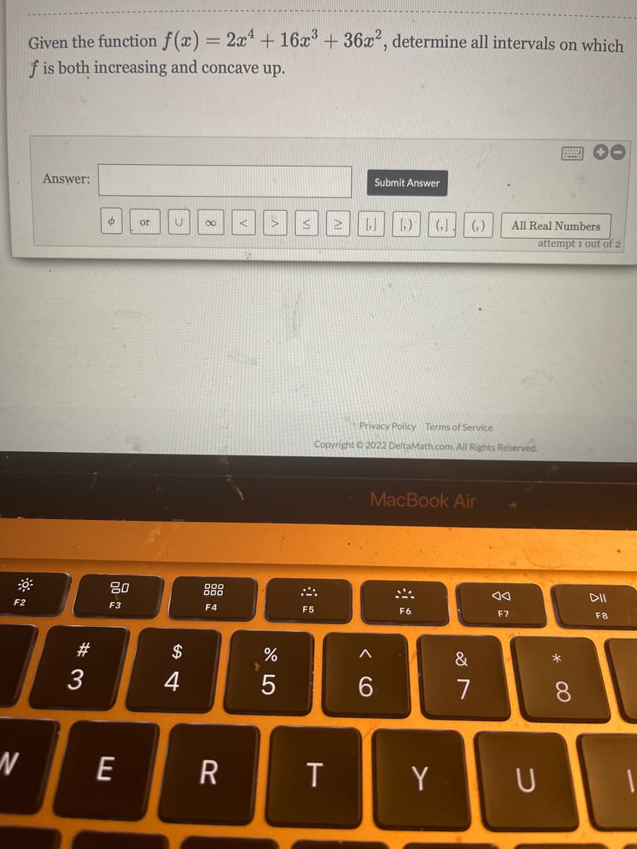 Given the function f(x) = 2x + 16x° + 36x, determine all intervals on which
f is both increasing and concave up.
Answer:
Submit Answer
(G).
or
(,)
All Real Numbers
attempt 1 out of 2
Privacy Policy Terms of Service
Copyright ©2022 DeltaMath.com. All Rights Reserved.
MacBook Air
80
888
DII
F2
F3
F4
F5
F6
F7
F8
#3
2$
&
3
4
7
8.
E
Y
U
< CO
R
