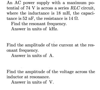 An AC power supply with a maximum po-
tential of 74 V is across a series RLC circuit,
where the inductance is 18 mH, the capaci-
tance is 52 nF, the resistance is 14 N.
Find the resonant frequency.
Answer in units of kHz.
Find the amplitude of the current at the res-
onant frequency.
Answer in units of A.
Find the amplitude of the voltage across the
inductor at resonance.
Answer in units of V.
