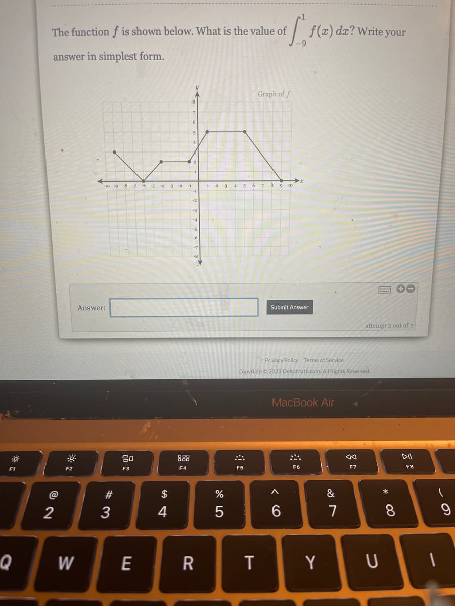 The function f is shown below. What is the value of
f(x) dx? Write your
answer in simplest form.
Graph of f
-10 -9 -8 -7 -6 -5 -4 -3 -2 -1
2 3 4 5 6 7 8 9 10
Answer:
Submit Answer
attempt 2 out of 2
Privacy Policy Terms of Service
Copyright © 2022 DeltaMath.com. All Rights Reserved.
MacBook Air
80
888
F1
F2
F3
F4
F5
F6
F7
F8
@
#3
2$
&
*
2
3
4
7
Q
E
T
Y
* CO
< CO
w/
