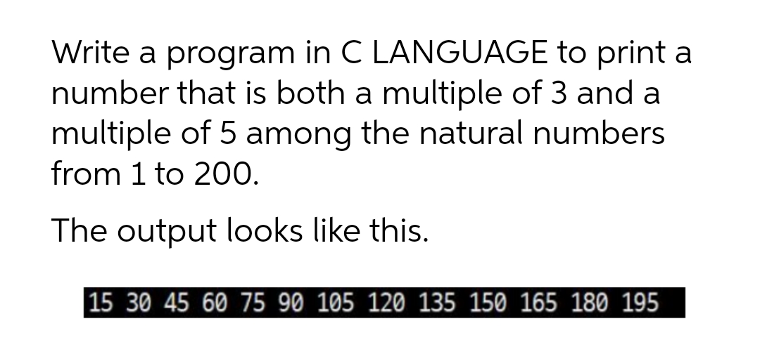 Write a program in C LANGUAGE to print a
number that is both a multiple of 3 and a
multiple of 5 among the natural numbers
from 1 to 200.
The output looks like this.
15 30 45 60 75 90 105 120 135 150 165 180 195
