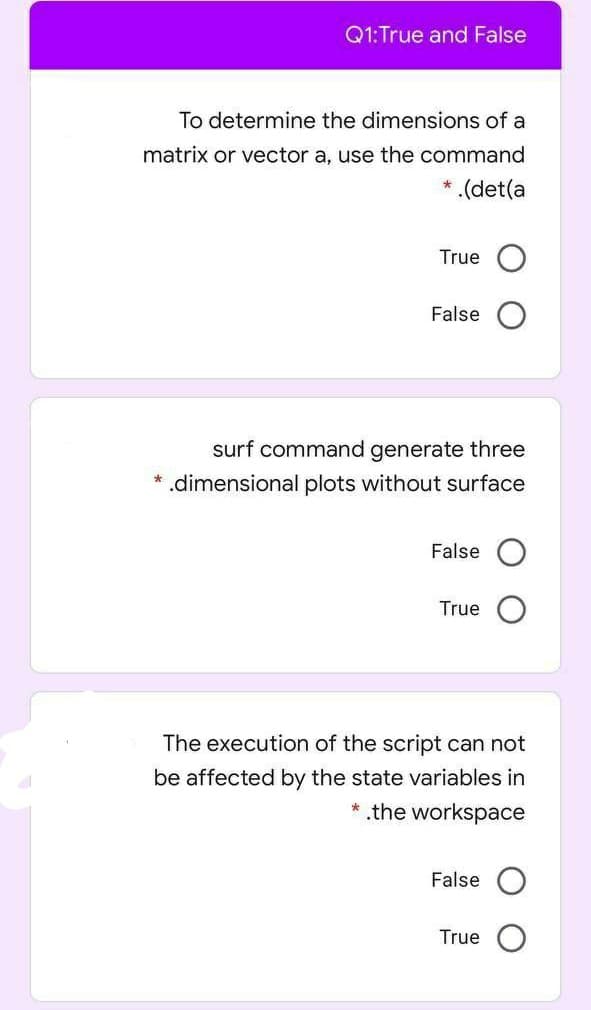 Q1:True and False
To determine the dimensions of a
matrix or vector a, use the command
* .(det(a
True O
False
surf command generate three
* .dimensional plots without surface
False
True
The execution of the script can not
be affected by the state variables in
* the workspace
False
True
