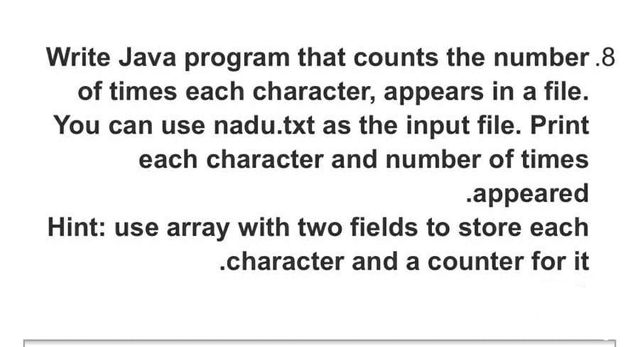 Write Java program that counts the number .8
of times each character, appears in a file.
You can use nadu.txt as the input file. Print
each character and number of times
.appeared
Hint: use array with two fields to store each
.character and a counter for it
