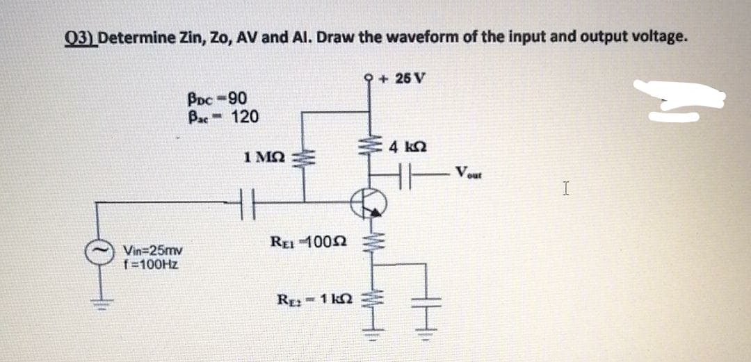 03) Determine Zin, Zo, AV and AI. Draw the waveform of the input and output voltage.
9 + 25 V
BDC-90
Bac 120
4 k2
1 MQ
Vout
I
REI 1002
Vin=25mv
f=100HZ
RE 1 k2
-W-
WH
