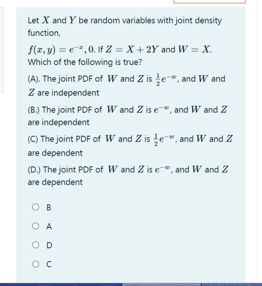 Let X and Y be random variables with joint density
function,
f(x, y) = e-, 0. If Z = X + 2Y and W = X.
Which of the following is true?
(A). The joint PDF of W and Z is e-w, and W and
Z are independent
(B.) The joint PDF of W and Z is e-w, and W and Z
are independent
(C) The joint PDF of W and Z is te-", and W and Z
are dependent
(D.) The joint PDF of W and Z is e-w, and W and Z
are dependent
В
O A
ос
