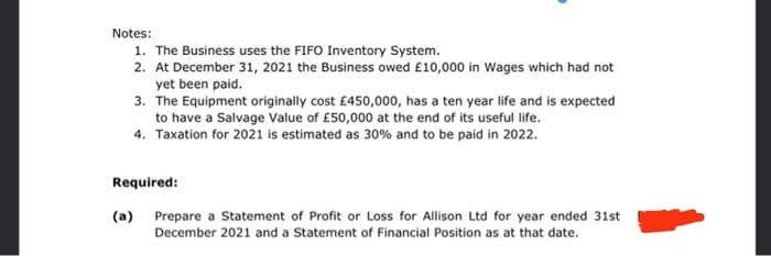 Notes:
1. The Business uses the FIFO Inventory System.
2. At December 31, 2021 the Business owed £10,000 in Wages which had not
yet been paid.
3. The Equipment originally cost £450,000, has a ten year life and is expected
to have a Salvage Value of £50,000 at the end of its useful life.
4. Taxation for 2021 is estimated as 30% and to be paid in 2022.
Required:
(a) Prepare a Statement of Profit or Loss for Allison Ltd for year ended 31st
December 2021 and a Statement of Financial Position as at that date.
