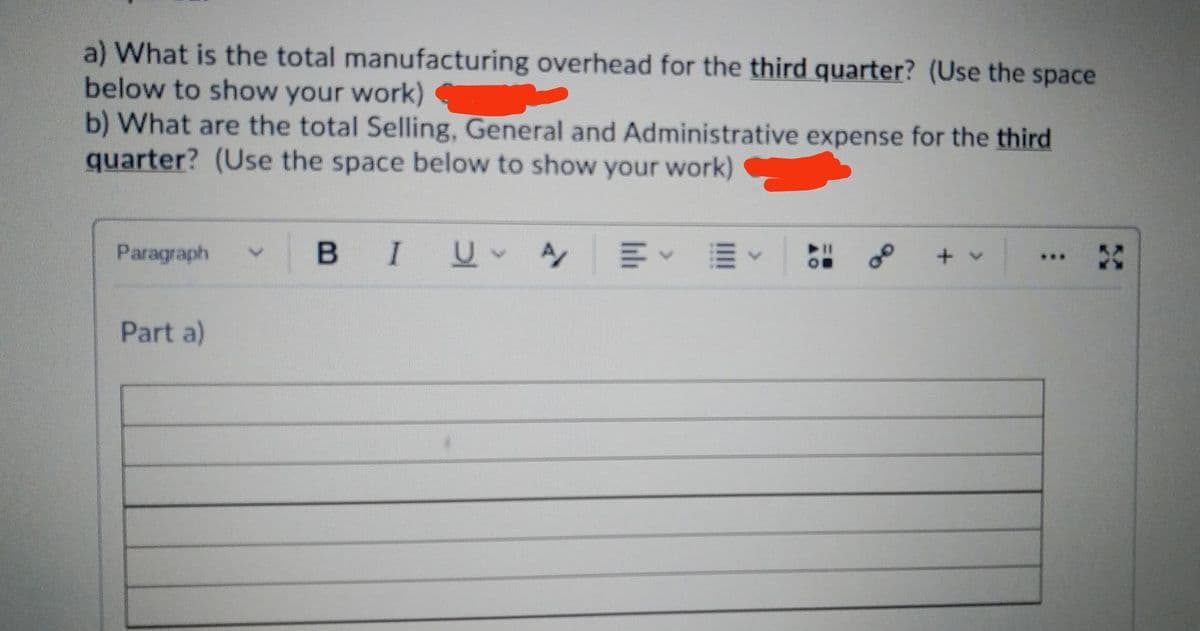 a) What is the total manufacturing overhead for the third quarter? (Use the space
below to show your work)
b) What are the total Selling, General and Administrative expense for the third
quarter? (Use the space below to show your work)
Paragraph
B IUA
of
+ v
...
Part a)
