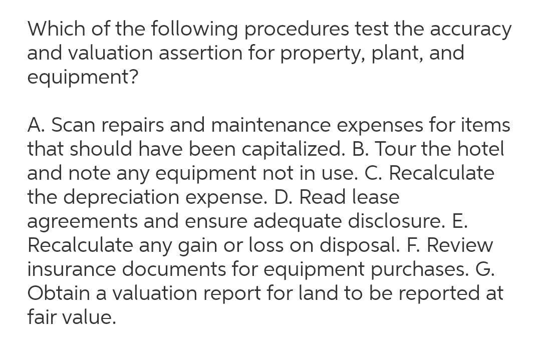 Which of the following procedures test the accuracy
and valuation assertion for property, plant, and
equipment?
A. Scan repairs and maintenance expenses for items
that should have been capitalized. B. Tour the hotel
and note any equipment not in use. C. Recalculate
the depreciation expense. D. Read lease
agreements and ensure adequate disclosure. E.
Recalculate any gain or loss on disposal. F. Review
insurance documents for equipment purchases. G.
Obtain a valuation report for land to be reported at
fair value.
