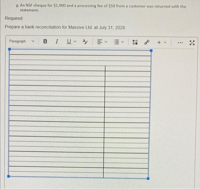 g. An NSF cheque for $1,900 and a processing fee of $50 from a customer was returned with the
statement.
Required
Prepare a bank reconciliation for Massive Ltd. at July 31, 2028.
Paragraph
B I 쁘 y
...

