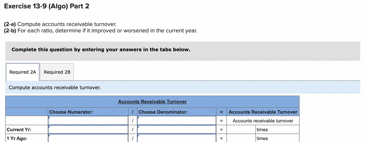 Exercise 13-9 (Algo) Part 2
(2-a) Compute accounts receivable turnover.
(2-b) For each ratio, determine if it improved or worsened in the current year.
Complete this question by entering your answers in the tabs below.
Required 2A
Required 2B
Compute accounts receivable turnover.
Accounts Receivable Turnover
Choose Numerator:
I Choose Denominator:
Accounts Receivable Turnover
Accounts receivable turnover
Current Yr:
times
%3D
1 Yr Ago:
times
II
