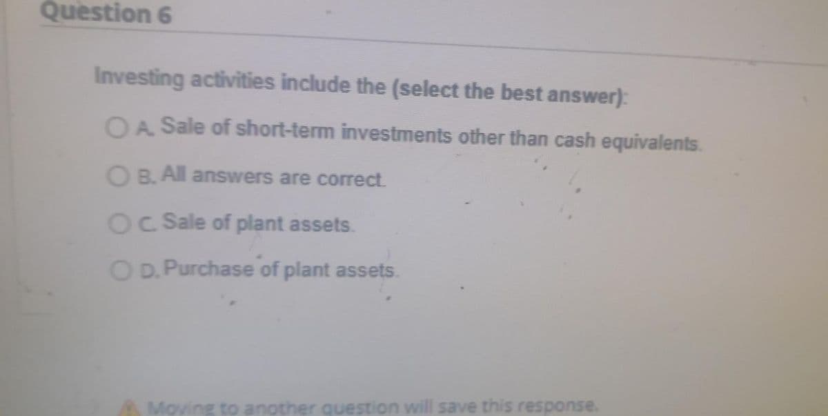 Question 6
Investing activities include the (select the best answer):
OA Sale of short-term investments other than cash equivalents.
O B. All answers are correct.
Oc Sale of plant assets.
O D. Purchase of plant assets.
Moving to another question will save this response.
