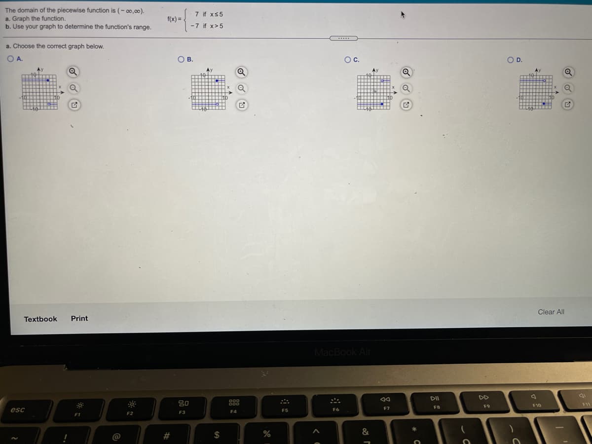 The domain of the piecewise function is (- oo,00).
7 if xs5
a. Graph the function.
b. Use your graph to determine the function's range.
f(x) =
-7 if x>5
.....
a. Choose the correct graph below.
OA.
OB.
Oc.
OD.
40
10
...
Clear All
Textbook
Print
MacBook Air
DD
80
F11
F8
F9
F10
F7
esc
F4
F5
F6
F2
F3
F1
@
2#
$
&
