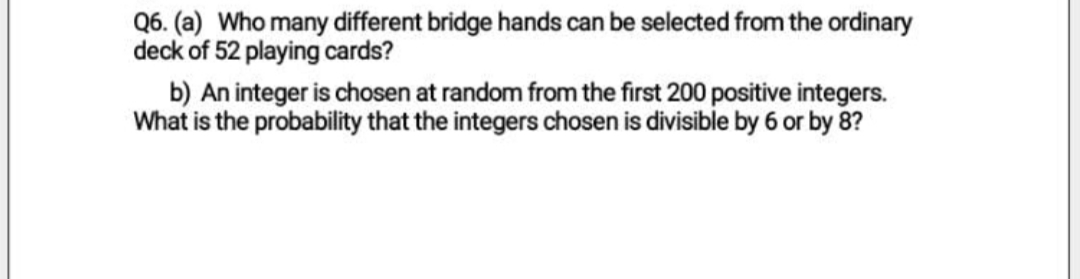 Q6. (a) Who many different bridge hands can be selected from the ordinary
deck of 52 playing cards?
b) An integer is chosen at random from the first 200 positive integers.
What is the probability that the integers chosen is divisible by 6 or by 8?
