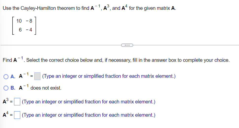 Use the Cayley-Hamilton theorem to find A1, A°, and A“ for the given matrix A.
[:]
10 -8
6 - 4
...
Find A
- 1
Select the correct choice below and, if necessary, fill in the answer box to complete your choice.
О А. А
(Type an integer or simplified fraction for each matrix element.)
О В. А
- 1
does not exist.
A
(Type an integer or simplified fraction for each matrix element.)
%3D
(Type an integer or simplified fraction for each matrix element.)
