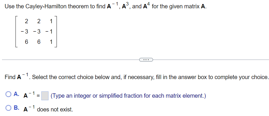 Use the Cayley-Hamilton theorem to find A', A', and A“ for the given matrix A.
2
1
- 3
- 3 -1
6
1
...
Find A
Select the correct choice below and, if necessary, fill in the answer box to complete your choice.
А. А
O A.
(Type an integer or simplified fraction for each matrix element.)
ОВ.
В. А
does not exist.
