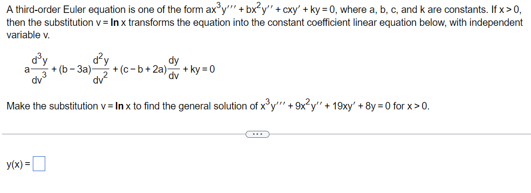 A third-order Euler equation is one of the form ax°y'' + bx-y'" + cxy' + ky = 0, where a, b, c, and k are constants. If x > 0,
then the substitution v = In x transforms the equation into the constant coefficient linear equation below, with independent
variable v.
d°y
d²y
+ (с -b+2a)-
dv?
dy
+ ky = 0
dv
a
+ (b - За)-
3
dv
Make the substitution v = In x to find the general solution of x y"" + 9xy'" + 19xy' + 8y = 0 for x> 0.
y(x) =|
