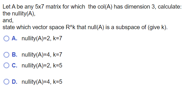 Let A be any 5x7 matrix for which the col(A) has dimension 3, calculate:
the nullity(A),
and,
state which vector space R^k that null(A) is a subspace of (give k).
O A. nullity(A)=2, k=7
B. nullity(A)=4, k=7
OC.
nullity(A)=2, k=5
O D. nullity(A)=4, k=5