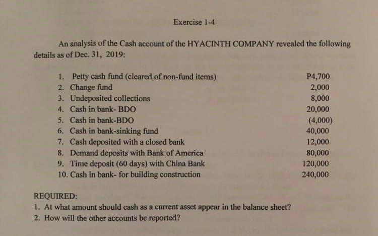 Exercise 1-4
An analysis of the Cash account of the HYACINTH COMPANY revealed the following
details as of Dec. 31, 2019:
1. Petty cash fund (cleared of non-fund items)
2. Change fund
3. Undeposited collections
4. Cash in bank- BDO
5. Cash in bank-BDO
6. Cash in bank-sinking fund
7. Cash deposited with a closed bank
8. Demand deposits with Bank of America
9. Time deposit (60 days) with China Bank
10. Cash in bank- for building construction
P4,700
2,000
8,000
20,000
(4,000)
40,000
12,000
80,000
120,000
240,000
REQUIRED:
1. At what amount should cash as a current asset appear in the balance sheet?
2. How will the other accounts be reported?
