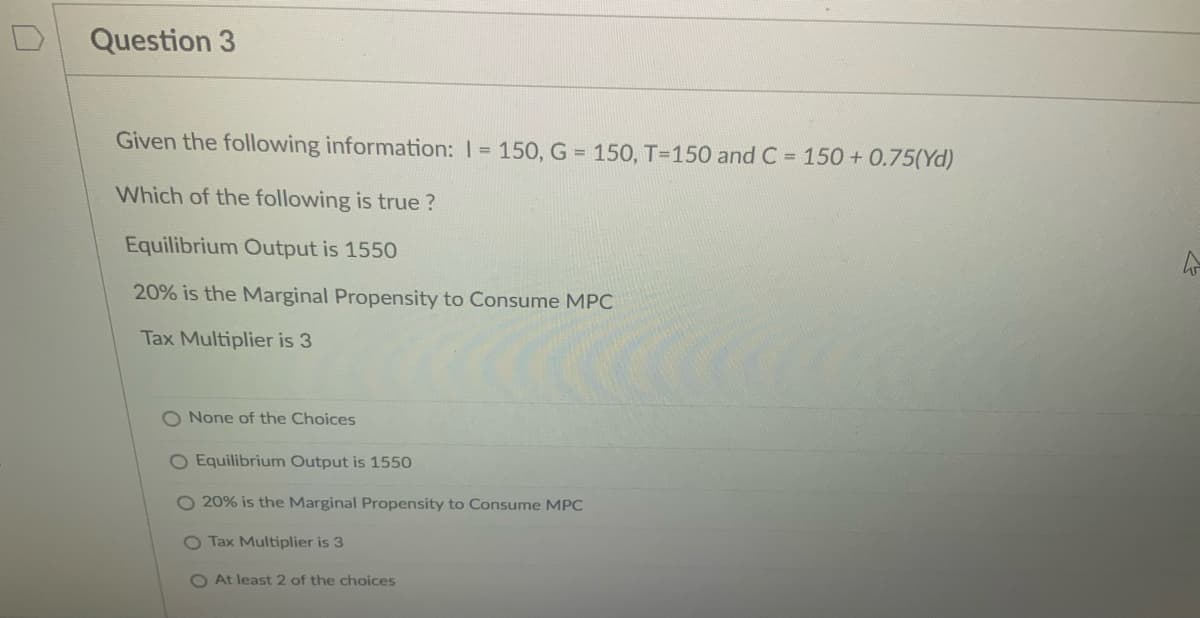 Question 3
Given the following information: 1= 150, G = 150, T=150 and C = 150 +0.75(Yd)
Which of the following is true?
Equilibrium Output is 1550
20% is the Marginal Propensity to Consume MPC
Tax Multiplier is 3
O None of the Choices
O Equilibrium Output is 15
O 20% is the Marginal Propensity to Consume MPC
O Tax Multiplier is 3
O At least 2 of the choices
t